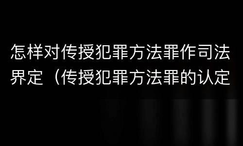 怎样对传授犯罪方法罪作司法界定（传授犯罪方法罪的认定）