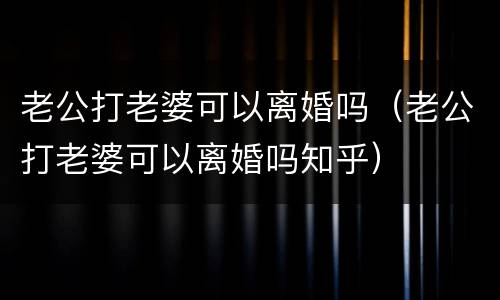 老公打老婆可以离婚吗（老公打老婆可以离婚吗知乎）