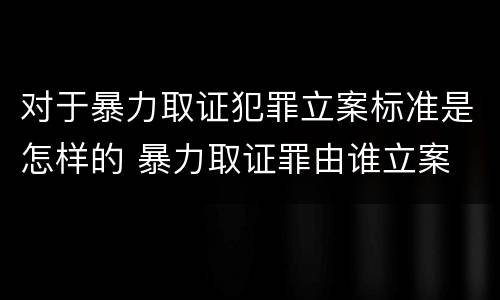 对于暴力取证犯罪立案标准是怎样的 暴力取证罪由谁立案