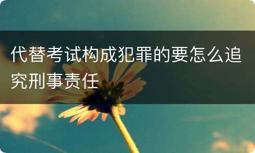 代替考试构成犯罪的要怎么追究刑事责任
