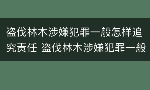盗伐林木涉嫌犯罪一般怎样追究责任 盗伐林木涉嫌犯罪一般怎样追究责任和义务