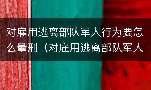 对雇用逃离部队军人行为要怎么量刑（对雇用逃离部队军人行为要怎么量刑呢）