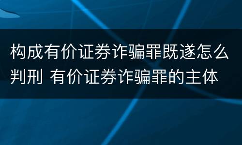 构成有价证券诈骗罪既遂怎么判刑 有价证券诈骗罪的主体