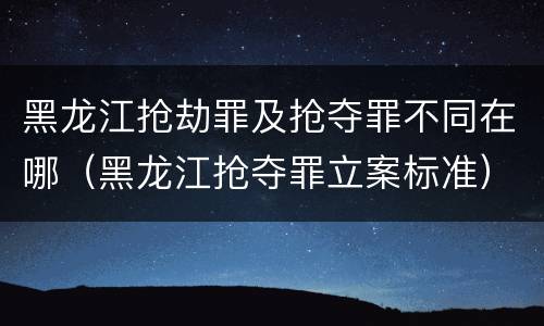 黑龙江抢劫罪及抢夺罪不同在哪（黑龙江抢夺罪立案标准）