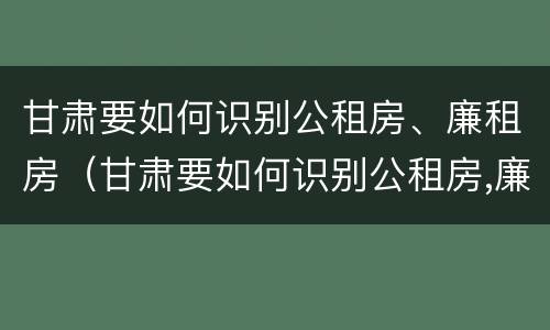 甘肃要如何识别公租房、廉租房（甘肃要如何识别公租房,廉租房的真假）