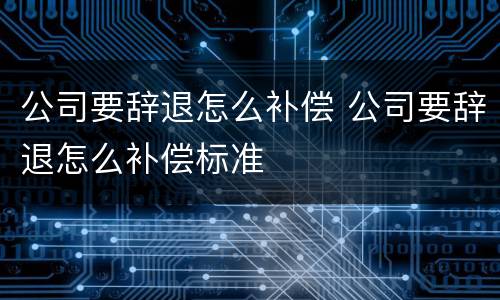 公司要辞退怎么补偿 公司要辞退怎么补偿标准