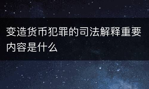 变造货币犯罪的司法解释重要内容是什么
