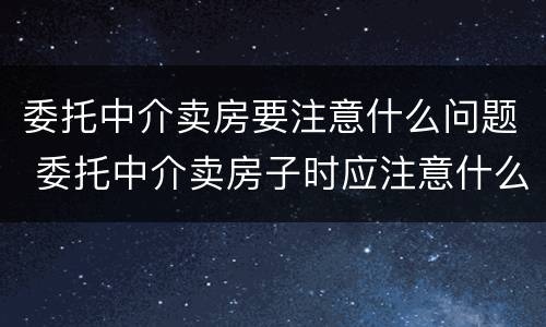 委托中介卖房要注意什么问题 委托中介卖房子时应注意什么