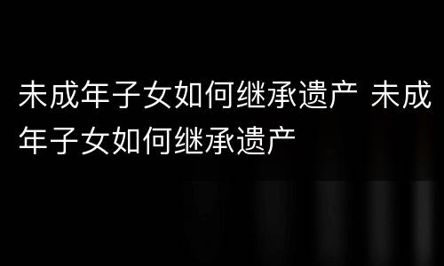 未成年子女如何继承遗产 未成年子女如何继承遗产