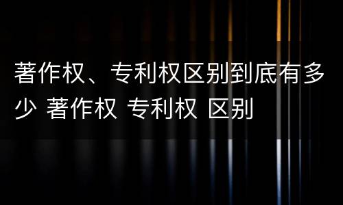 著作权、专利权区别到底有多少 著作权 专利权 区别