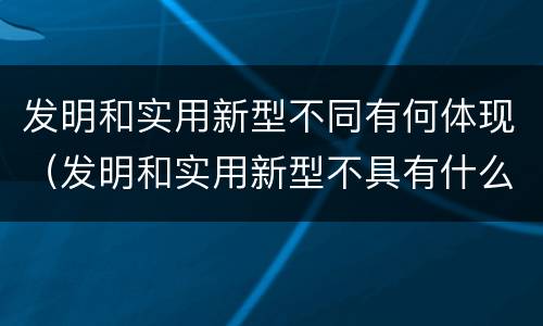 发明和实用新型不同有何体现（发明和实用新型不具有什么特性）
