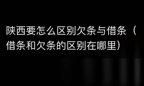 陕西要怎么区别欠条与借条（借条和欠条的区别在哪里）