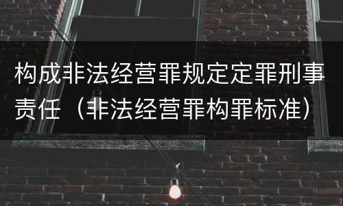 构成非法经营罪规定定罪刑事责任（非法经营罪构罪标准）
