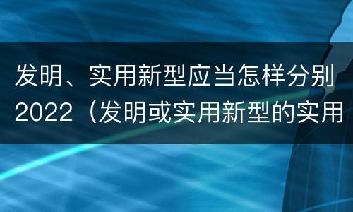 发明、实用新型应当怎样分别2022（发明或实用新型的实用性）