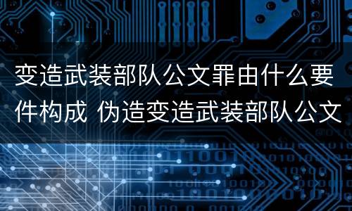 变造武装部队公文罪由什么要件构成 伪造变造武装部队公文证件印章案例