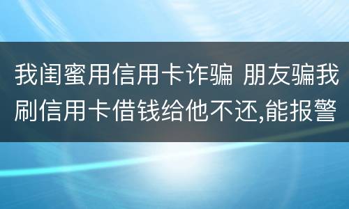 我闺蜜用信用卡诈骗 朋友骗我刷信用卡借钱给他不还,能报警吗