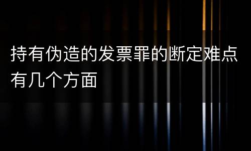 持有伪造的发票罪的断定难点有几个方面