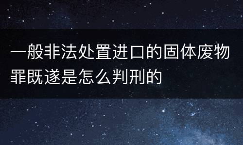 一般非法处置进口的固体废物罪既遂是怎么判刑的