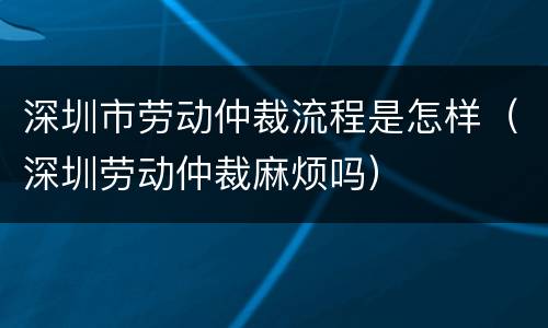 深圳市劳动仲裁流程是怎样（深圳劳动仲裁麻烦吗）