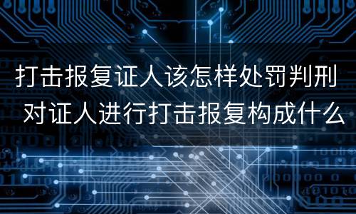 打击报复证人该怎样处罚判刑 对证人进行打击报复构成什么罪