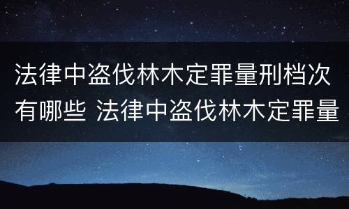 法律中盗伐林木定罪量刑档次有哪些 法律中盗伐林木定罪量刑档次有哪些要求