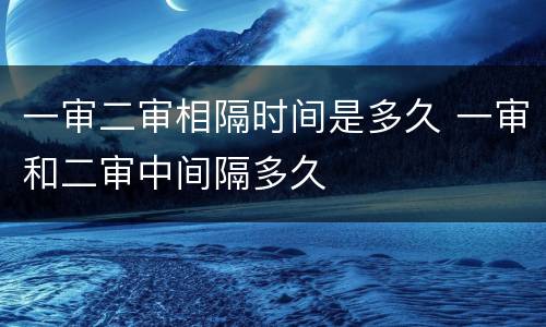 一审二审相隔时间是多久 一审和二审中间隔多久