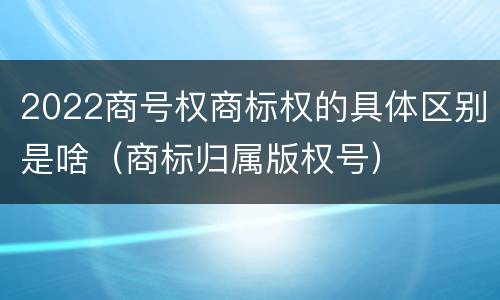 2022商号权商标权的具体区别是啥（商标归属版权号）