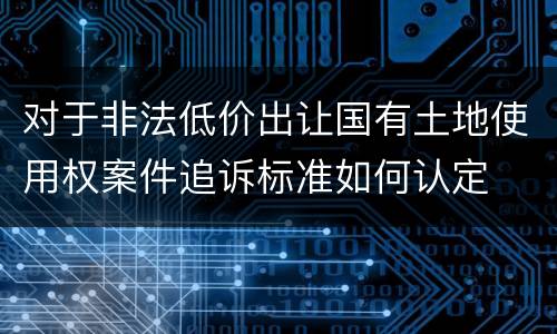 对于非法低价出让国有土地使用权案件追诉标准如何认定