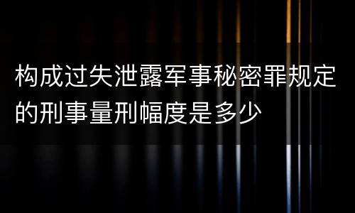 构成过失泄露军事秘密罪规定的刑事量刑幅度是多少