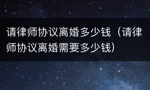 请律师协议离婚多少钱（请律师协议离婚需要多少钱）