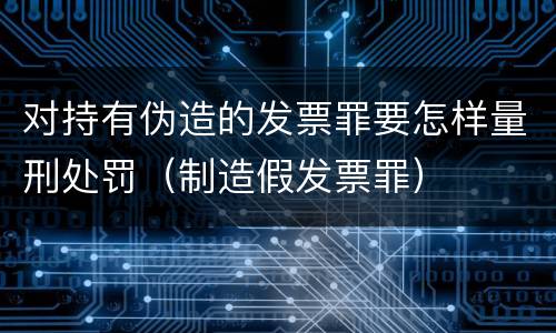 对持有伪造的发票罪要怎样量刑处罚（制造假发票罪）