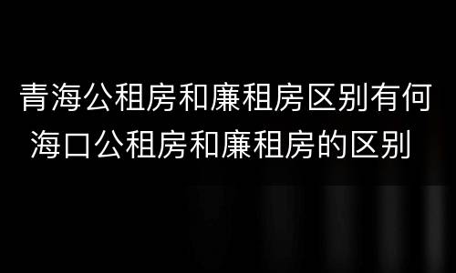 青海公租房和廉租房区别有何 海口公租房和廉租房的区别