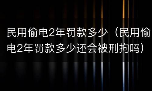 民用偷电2年罚款多少（民用偷电2年罚款多少还会被刑拘吗）