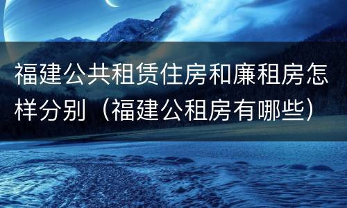 福建公共租赁住房和廉租房怎样分别（福建公租房有哪些）