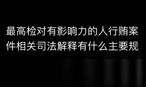 最高检对有影响力的人行贿案件相关司法解释有什么主要规定