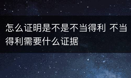 怎么证明是不是不当得利 不当得利需要什么证据