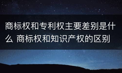 商标权和专利权主要差别是什么 商标权和知识产权的区别