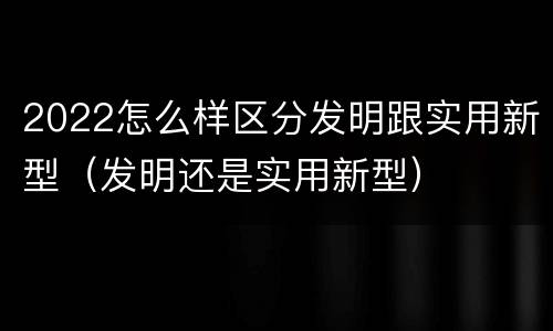 2022怎么样区分发明跟实用新型（发明还是实用新型）