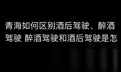 青海如何区别酒后驾驶、醉酒驾驶 醉酒驾驶和酒后驾驶是怎么区分的