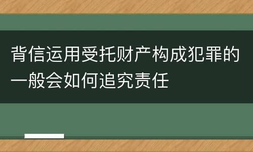 背信运用受托财产构成犯罪的一般会如何追究责任