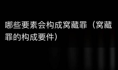 哪些要素会构成窝藏罪（窝藏罪的构成要件）