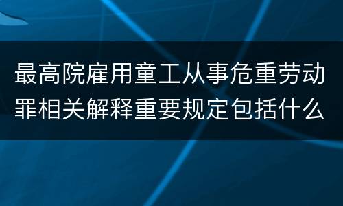 最高院雇用童工从事危重劳动罪相关解释重要规定包括什么
