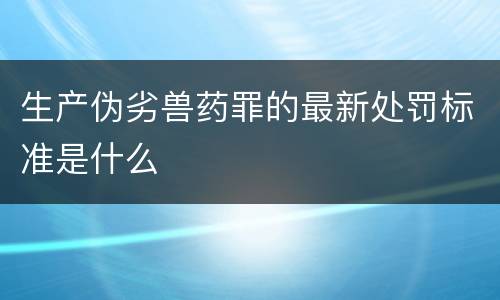 生产伪劣兽药罪的最新处罚标准是什么