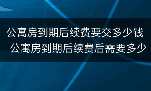 公寓房到期后续费要交多少钱 公寓房到期后续费后需要多少钱