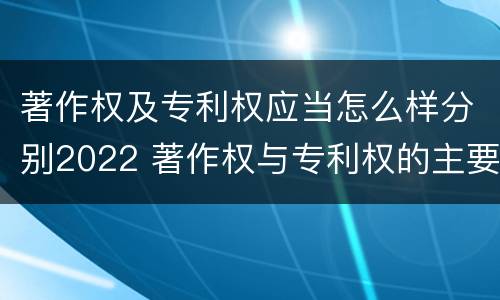 著作权及专利权应当怎么样分别2022 著作权与专利权的主要区别