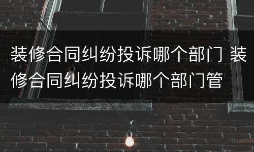装修合同纠纷投诉哪个部门 装修合同纠纷投诉哪个部门管