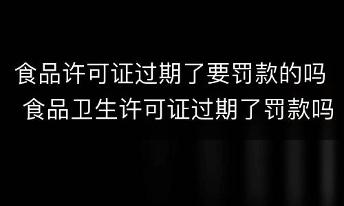 食品许可证过期了要罚款的吗 食品卫生许可证过期了罚款吗