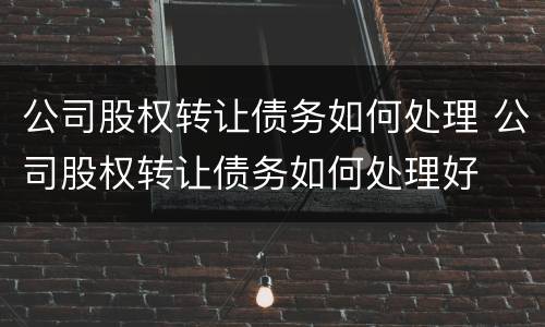 公司股权转让债务如何处理 公司股权转让债务如何处理好