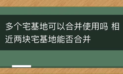 多个宅基地可以合并使用吗 相近两块宅基地能否合并