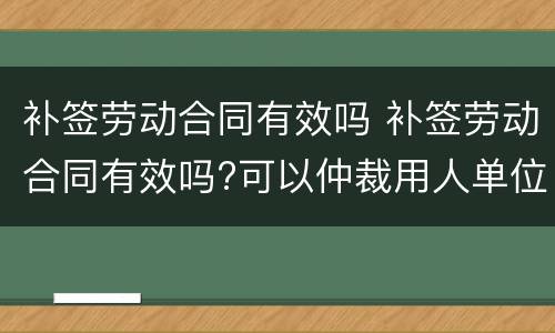 补签劳动合同有效吗 补签劳动合同有效吗?可以仲裁用人单位吗?